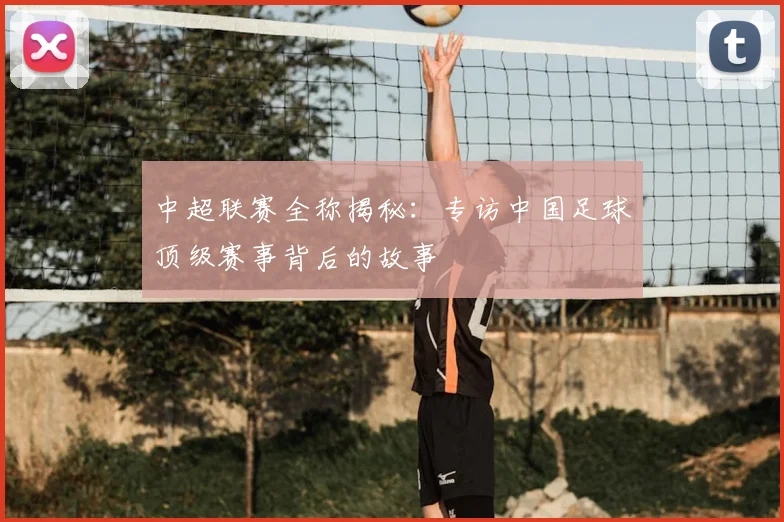 中超联赛全称揭秘：专访中国足球顶级赛事背后的故事