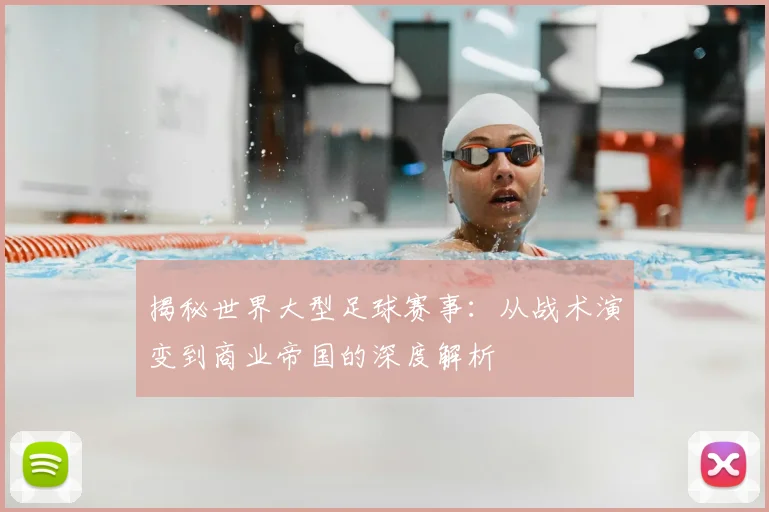 揭秘世界大型足球赛事:从战术演变到商业帝国的深度解析