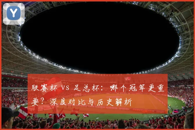联赛杯 vs 足总杯：哪个冠军更重要？深度对比与历史解析